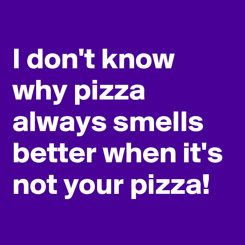 
I don't know why pizza always smells better when it's not your pizza!