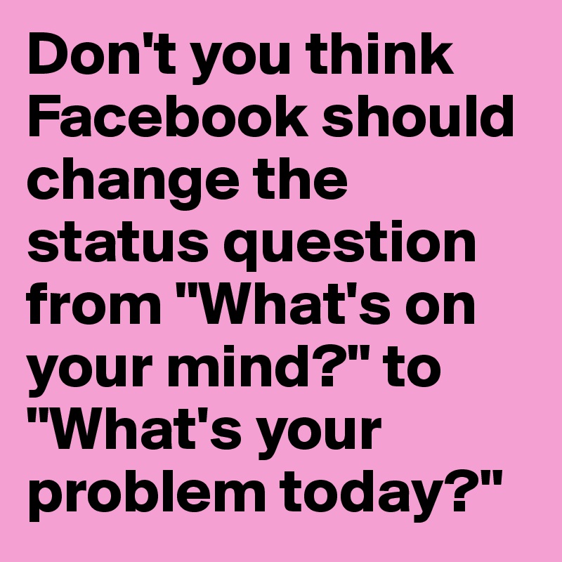 Don't you think Facebook should change the status question from "What's on your mind?" to "What's your problem today?"