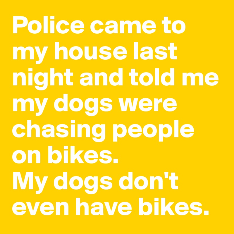 Police came to my house last night and told me my dogs were chasing people on bikes.
My dogs don't even have bikes.