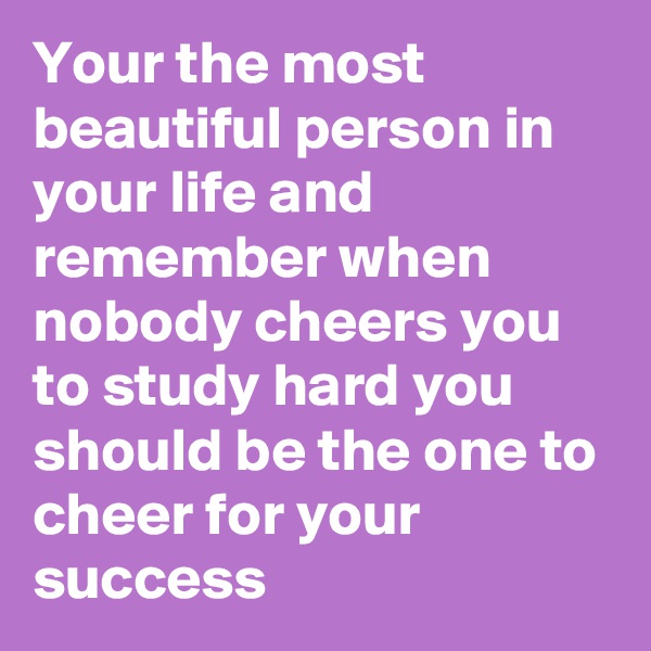 Your the most beautiful person in your life and remember when nobody cheers you to study hard you should be the one to cheer for your success 