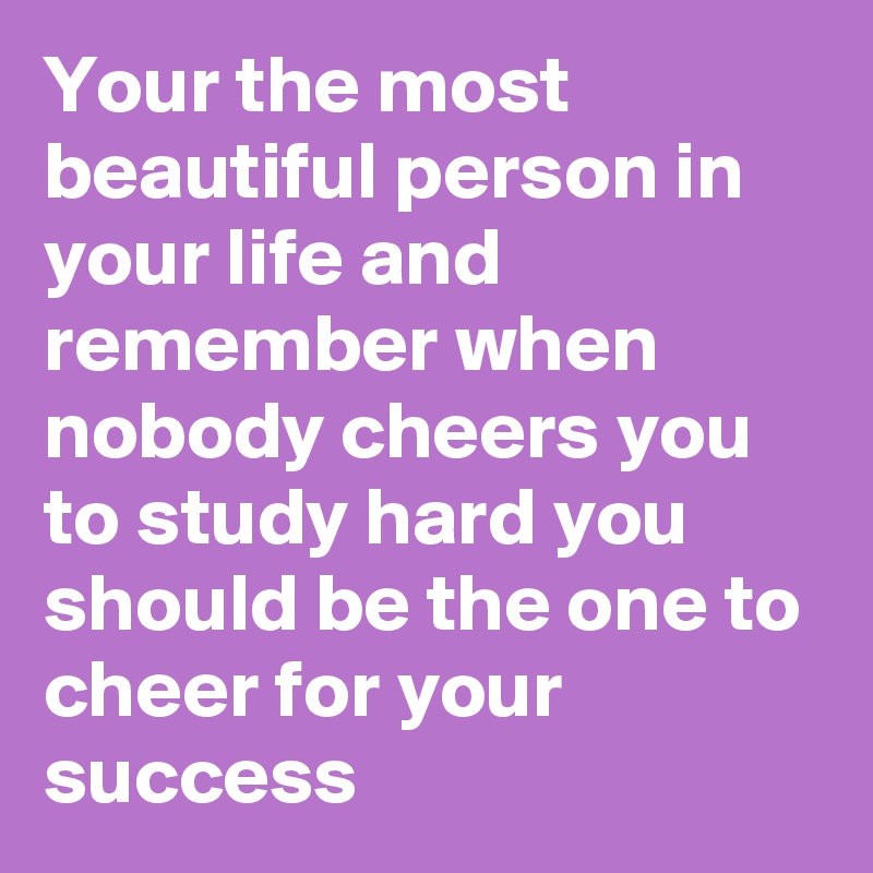 Your the most beautiful person in your life and remember when nobody cheers you to study hard you should be the one to cheer for your success 
