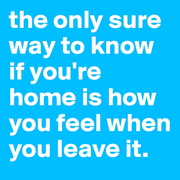 the only sure way to know if you're home is how you feel when you leave it. 