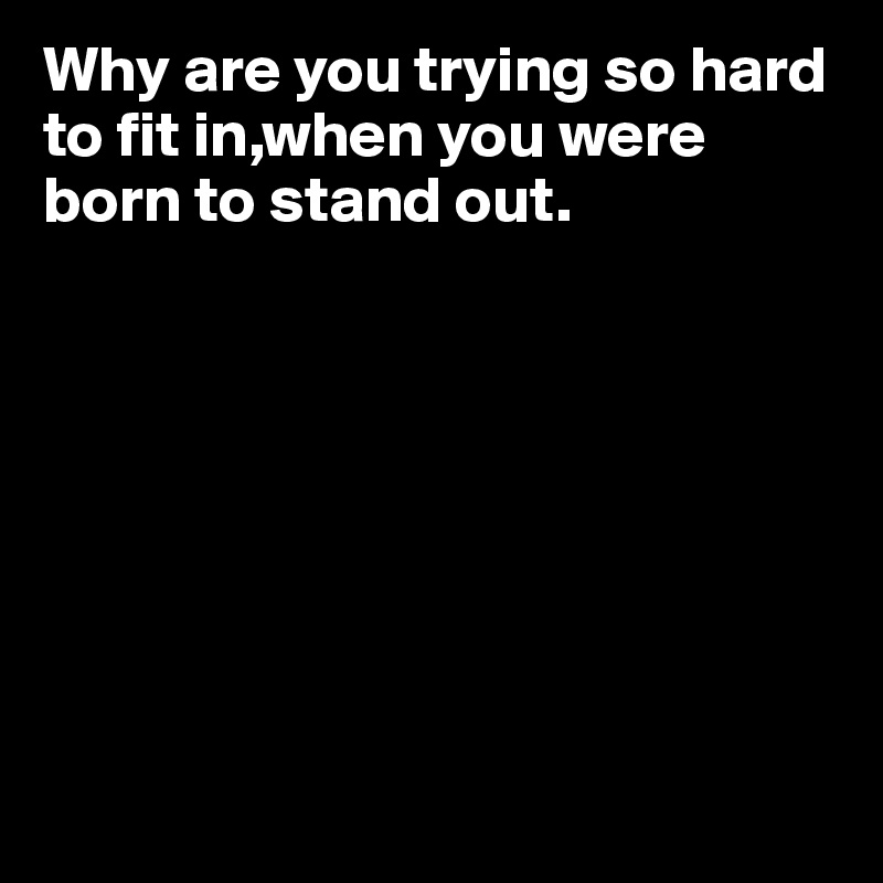 Why are you trying so hard to fit in,when you were born to stand out.








