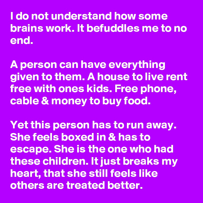 I do not understand how some brains work. It befuddles me to no end.

A person can have everything given to them. A house to live rent free with ones kids. Free phone, cable & money to buy food.

Yet this person has to run away. She feels boxed in & has to escape. She is the one who had these children. It just breaks my heart, that she still feels like others are treated better.