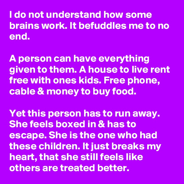 I do not understand how some brains work. It befuddles me to no end.

A person can have everything given to them. A house to live rent free with ones kids. Free phone, cable & money to buy food.

Yet this person has to run away. She feels boxed in & has to escape. She is the one who had these children. It just breaks my heart, that she still feels like others are treated better.