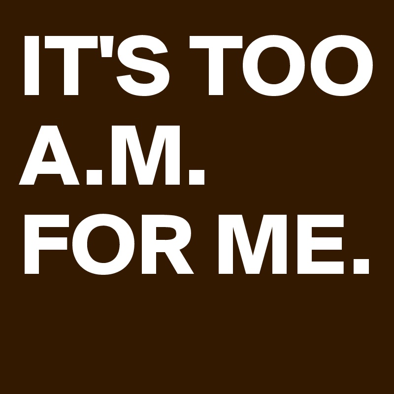 IT'S TOO A.M. FOR ME.