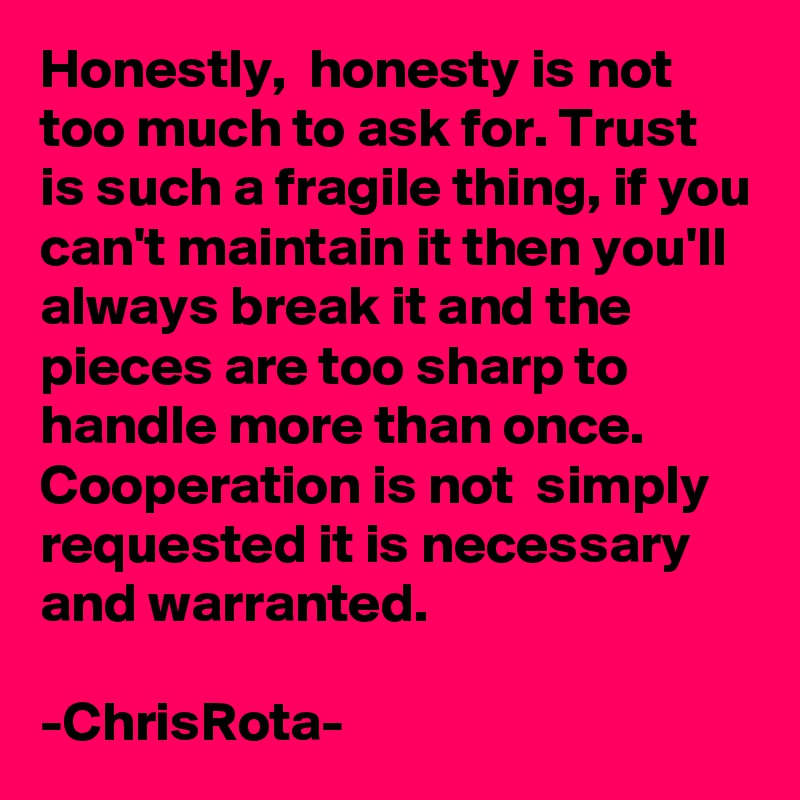 Honestly,  honesty is not too much to ask for. Trust is such a fragile thing, if you can't maintain it then you'll always break it and the pieces are too sharp to handle more than once.
Cooperation is not  simply requested it is necessary and warranted. 

-ChrisRota-