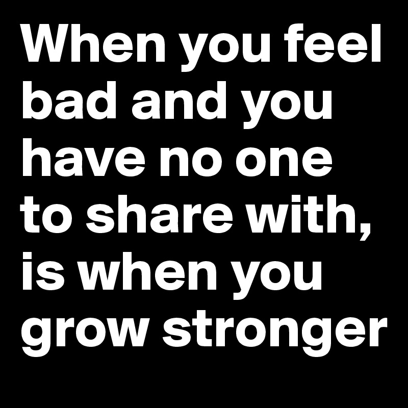 When you feel bad and you have no one to share with, is when you grow stronger