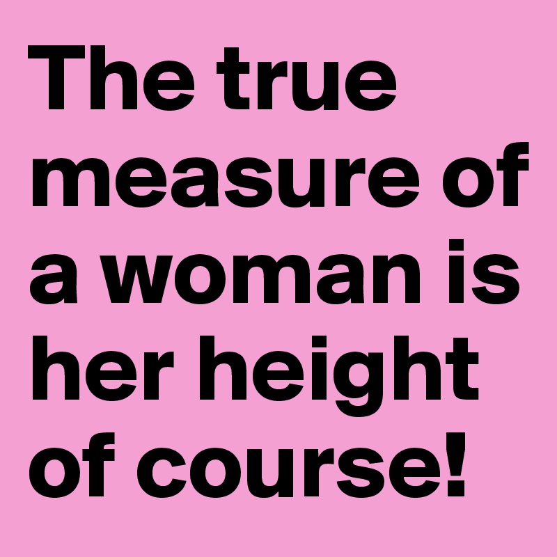 The true measure of a woman is her height of course!