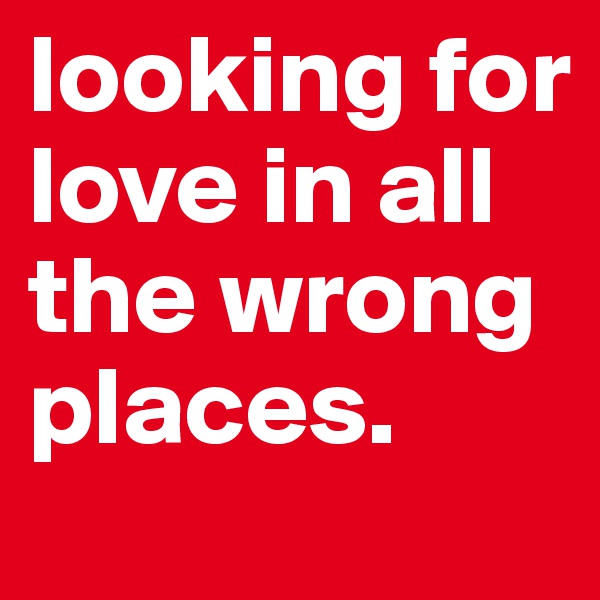 looking for love in all the wrong places.