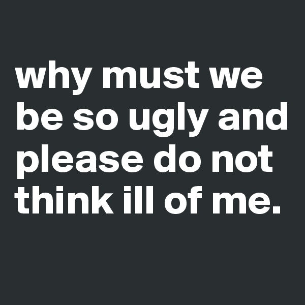 
why must we be so ugly and please do not think ill of me.
