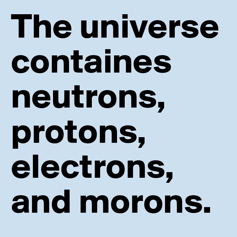 The universe containes neutrons, protons, electrons, and morons.