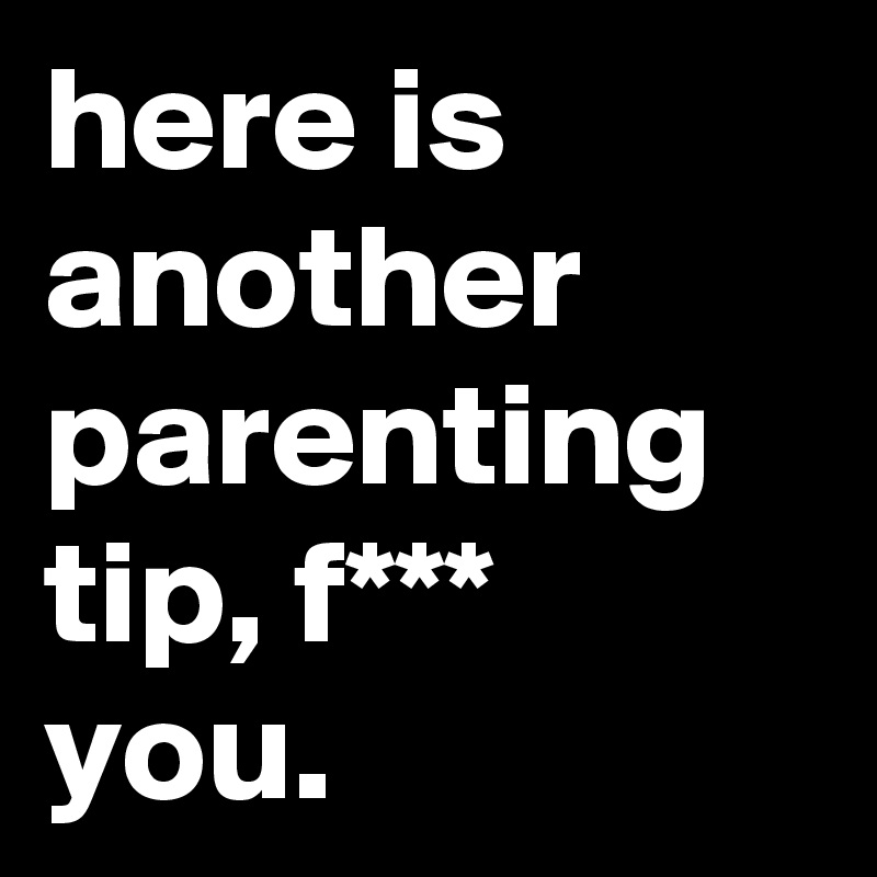 here is another parenting tip, f*** you.