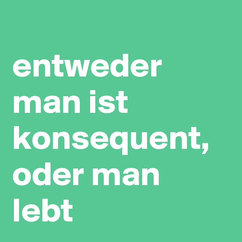 
entweder man ist konsequent, oder man lebt