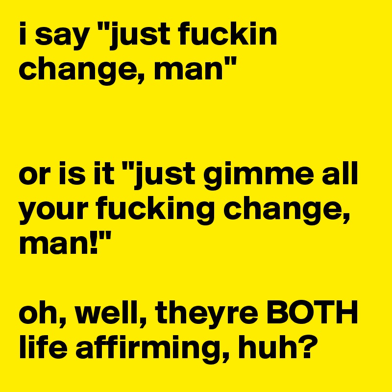 i say "just fuckin change, man"


or is it "just gimme all your fucking change, man!"

oh, well, theyre BOTH life affirming, huh?