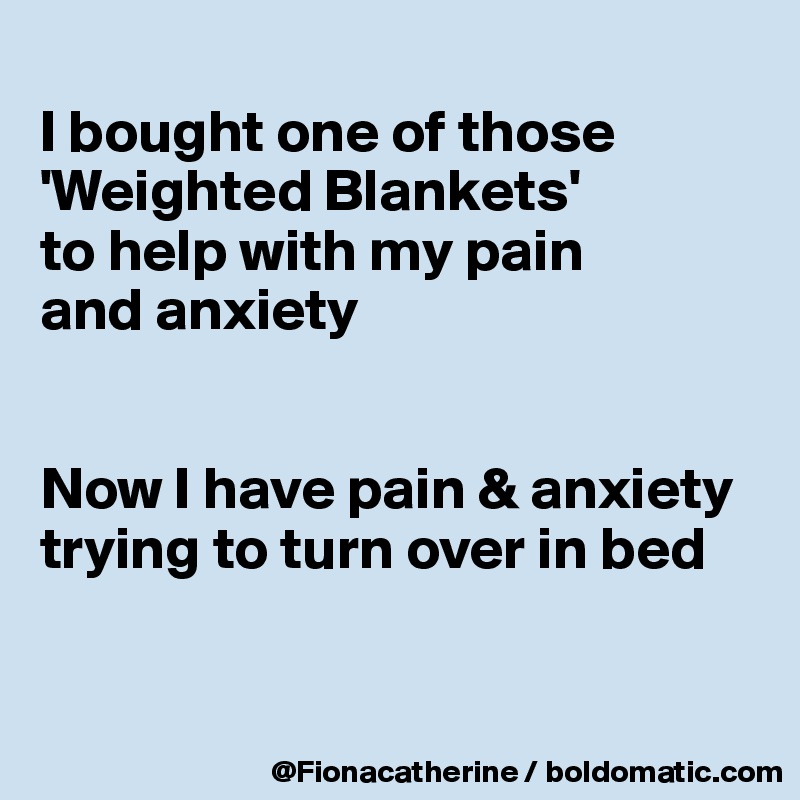 
I bought one of those
'Weighted Blankets'
to help with my pain
and anxiety


Now I have pain & anxiety
trying to turn over in bed


