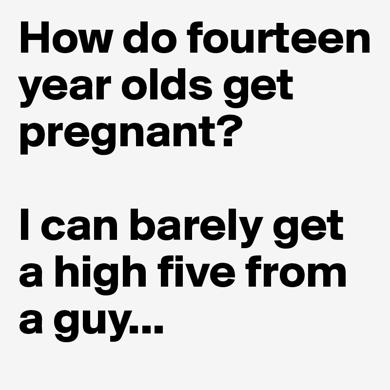 How do fourteen year olds get pregnant?

I can barely get a high five from a guy...