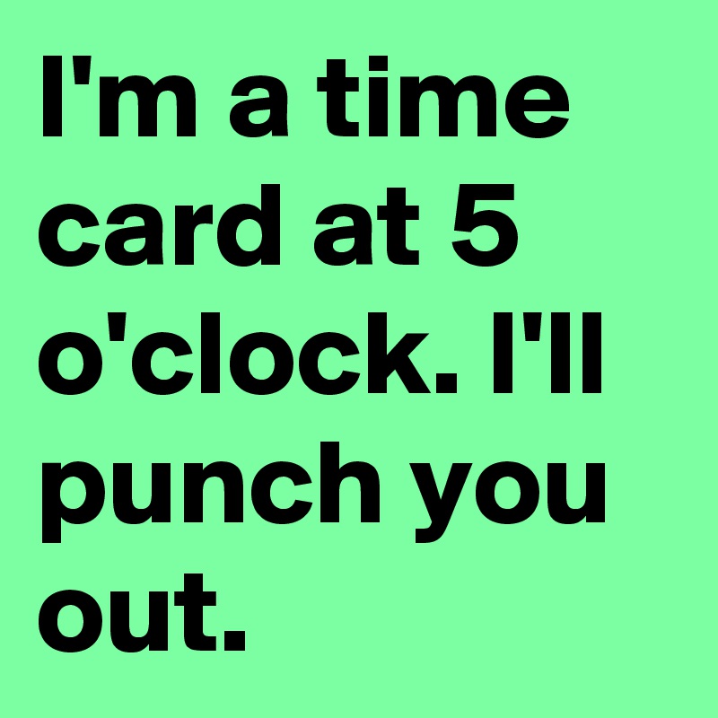 I'm a time card at 5 o'clock. I'll punch you out. 