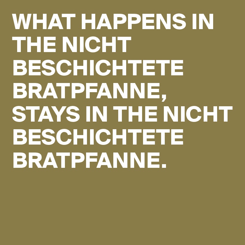 WHAT HAPPENS IN THE NICHT BESCHICHTETE BRATPFANNE, STAYS IN THE NICHT BESCHICHTETE BRATPFANNE.

