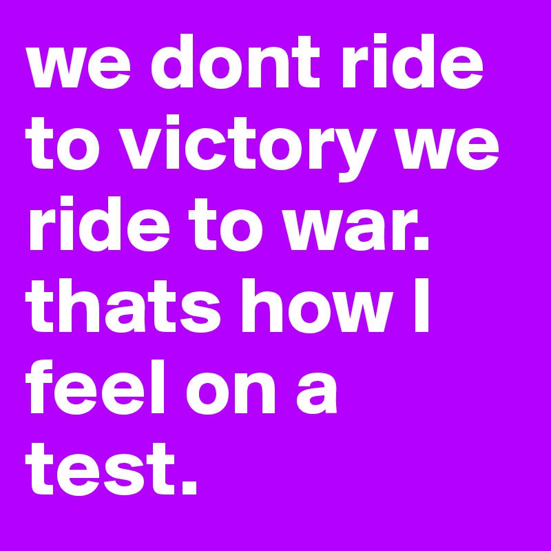 we dont ride to victory we ride to war. thats how I feel on a test.