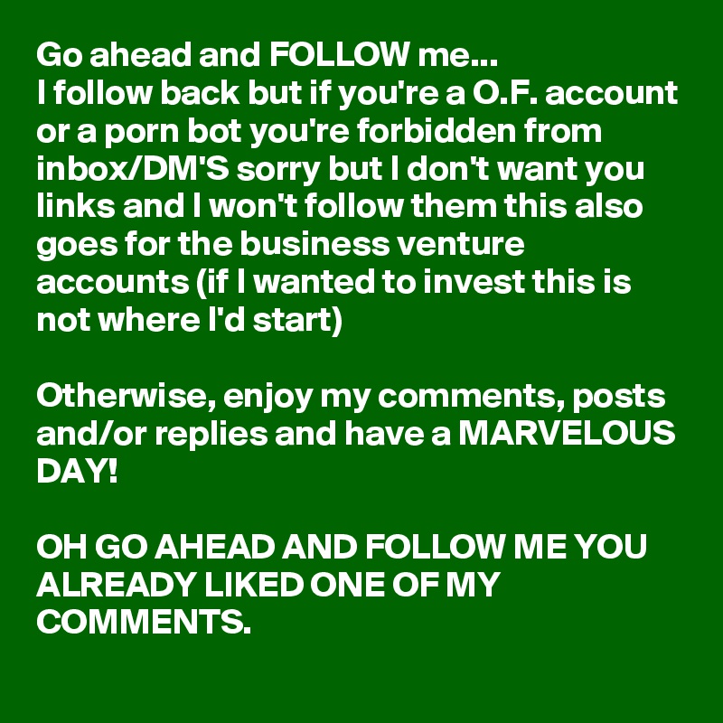 Go ahead and FOLLOW me...
I follow back but if you're a O.F. account or a porn bot you're forbidden from inbox/DM'S sorry but I don't want you links and I won't follow them this also goes for the business venture accounts (if I wanted to invest this is not where I'd start) 

Otherwise, enjoy my comments, posts and/or replies and have a MARVELOUS DAY! 

OH GO AHEAD AND FOLLOW ME YOU ALREADY LIKED ONE OF MY COMMENTS.
