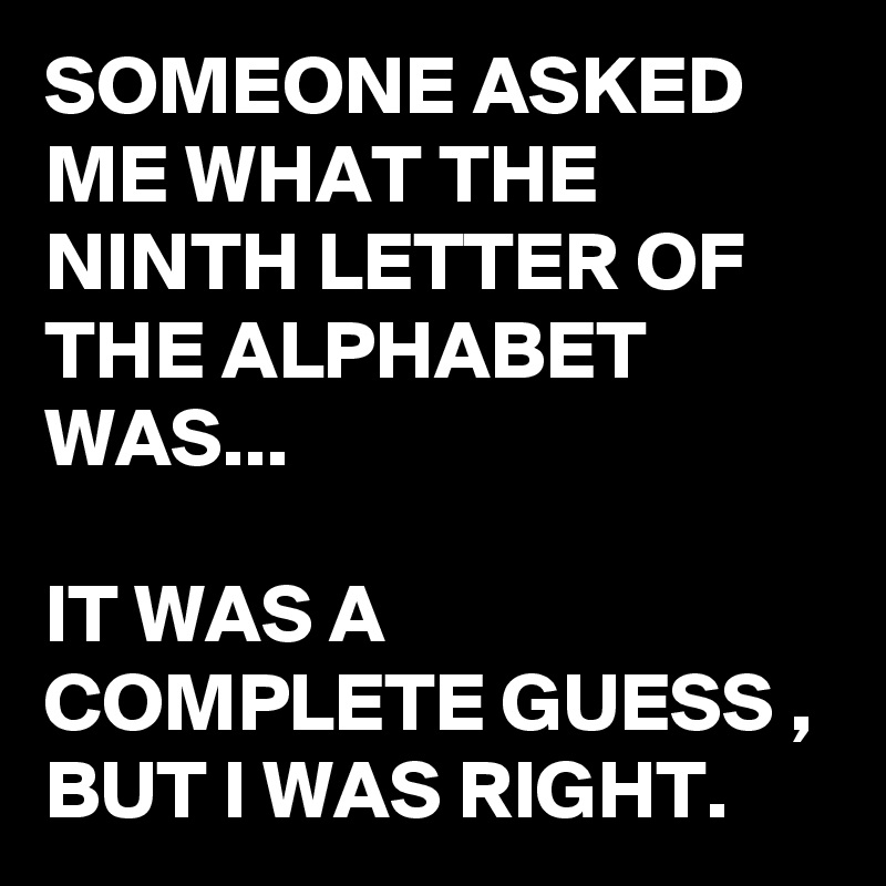 SOMEONE ASKED ME WHAT THE NINTH LETTER OF THE ALPHABET WAS...

IT WAS A COMPLETE GUESS ,
BUT I WAS RIGHT.
