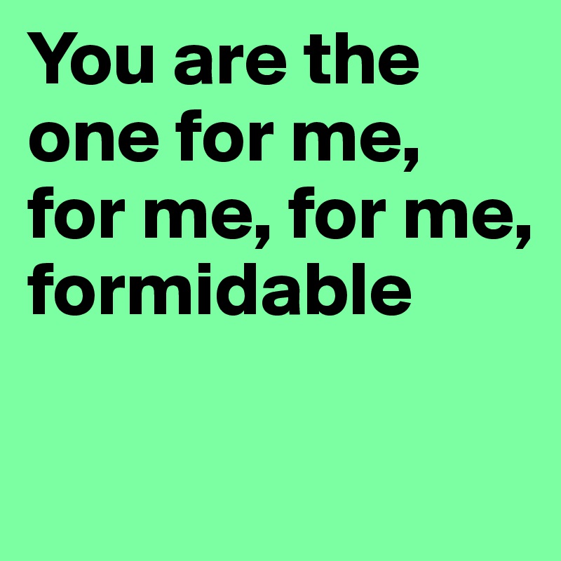 You are the one for me, for me, for me, formidable

