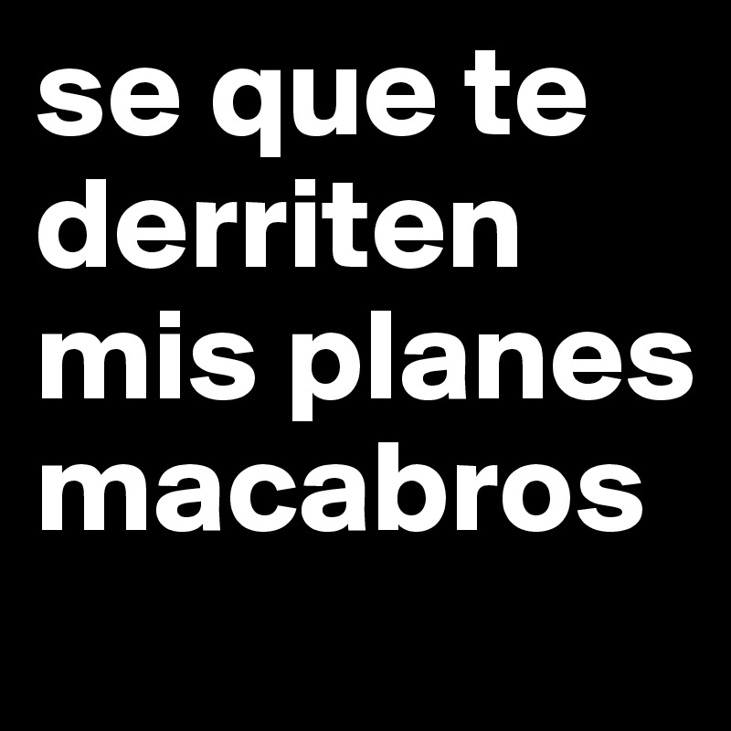 se que te derriten mis planes macabros