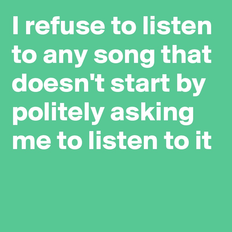 I refuse to listen to any song that doesn't start by politely asking me to listen to it