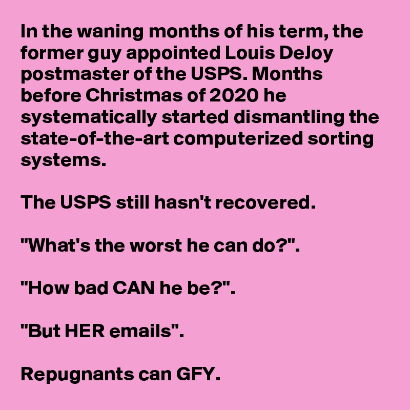 In the waning months of his term, the former guy appointed Louis DeJoy postmaster of the USPS. Months before Christmas of 2020 he systematically started dismantling the state-of-the-art computerized sorting systems. 

The USPS still hasn't recovered.

"What's the worst he can do?".

"How bad CAN he be?".

"But HER emails".

Repugnants can GFY.