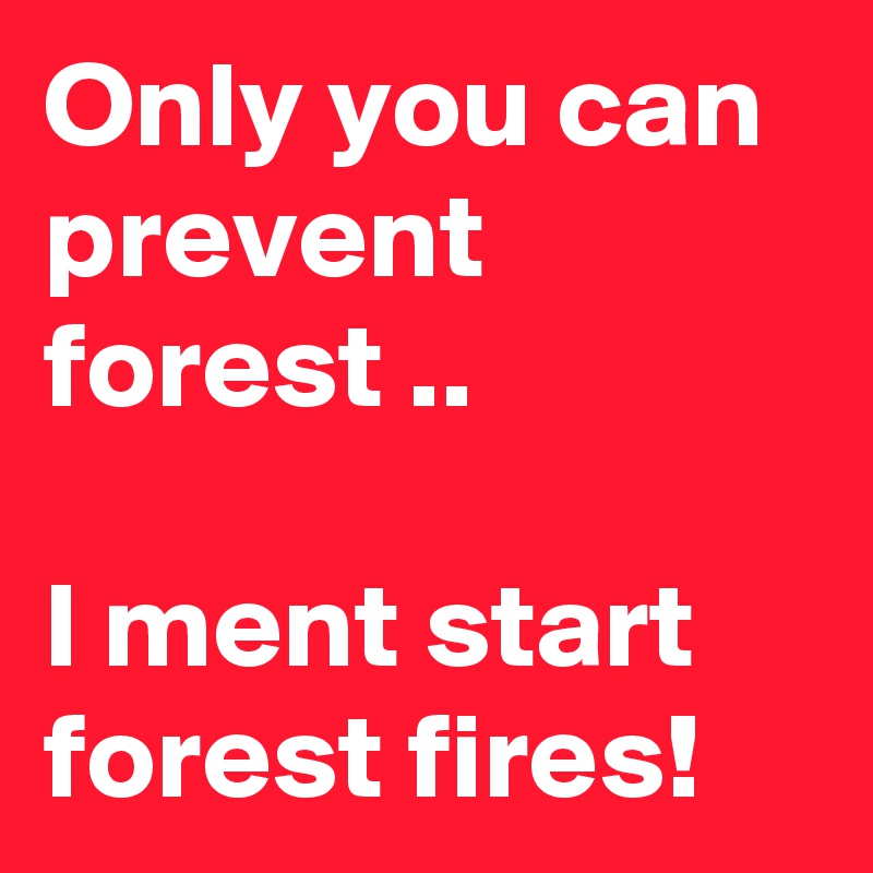 Only you can prevent forest ..

I ment start forest fires!