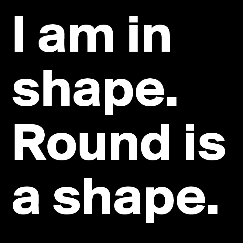 I am in shape. Round is a shape.