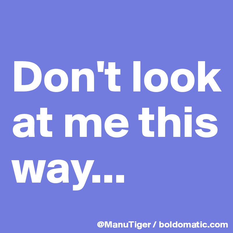 
Don't look at me this way...