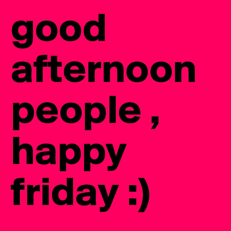 good afternoon people , happy friday :)