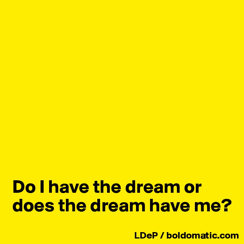 








Do I have the dream or does the dream have me? 