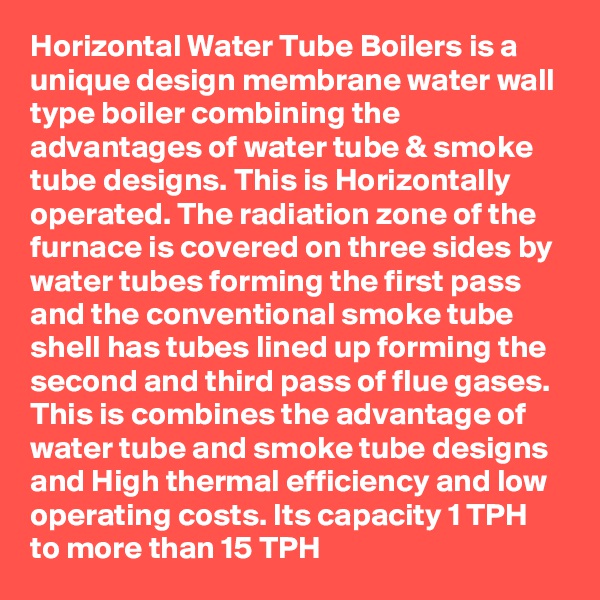 Horizontal Water Tube Boilers is a unique design membrane water wall type boiler combining the advantages of water tube & smoke tube designs. This is Horizontally operated. The radiation zone of the furnace is covered on three sides by water tubes forming the first pass and the conventional smoke tube shell has tubes lined up forming the second and third pass of flue gases.
This is combines the advantage of water tube and smoke tube designs and High thermal efficiency and low operating costs. Its capacity 1 TPH to more than 15 TPH