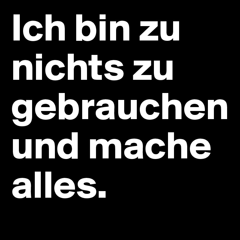 Ich bin zu nichts zu gebrauchen und mache alles.