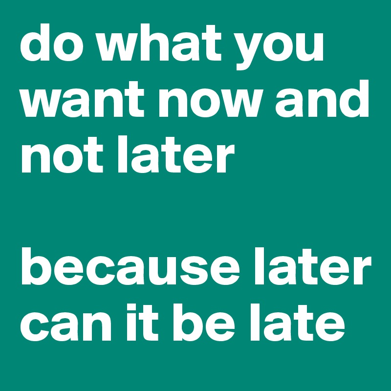 do what you want now and not later

because later can it be late