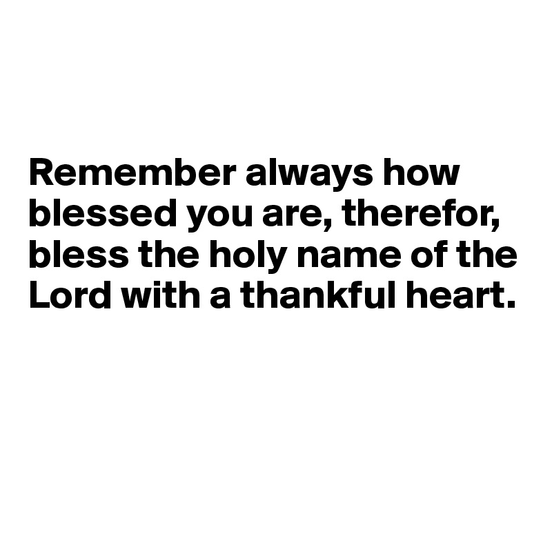


Remember always how blessed you are, therefor, bless the holy name of the Lord with a thankful heart.




