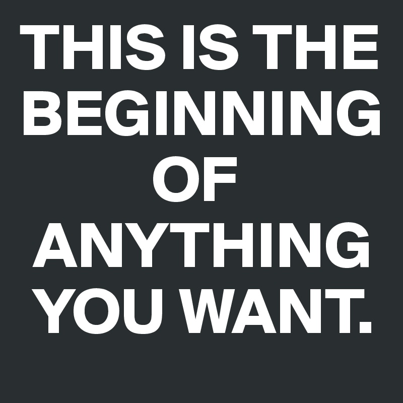 THIS IS THE BEGINNING
          OF    
 ANYTHING 
 YOU WANT.
