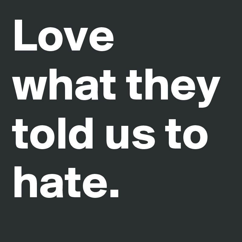 Love what they told us to hate.