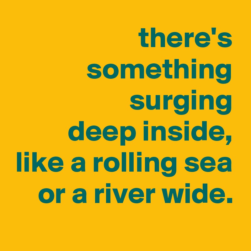 there's something surging
deep inside,
like a rolling sea or a river wide.
