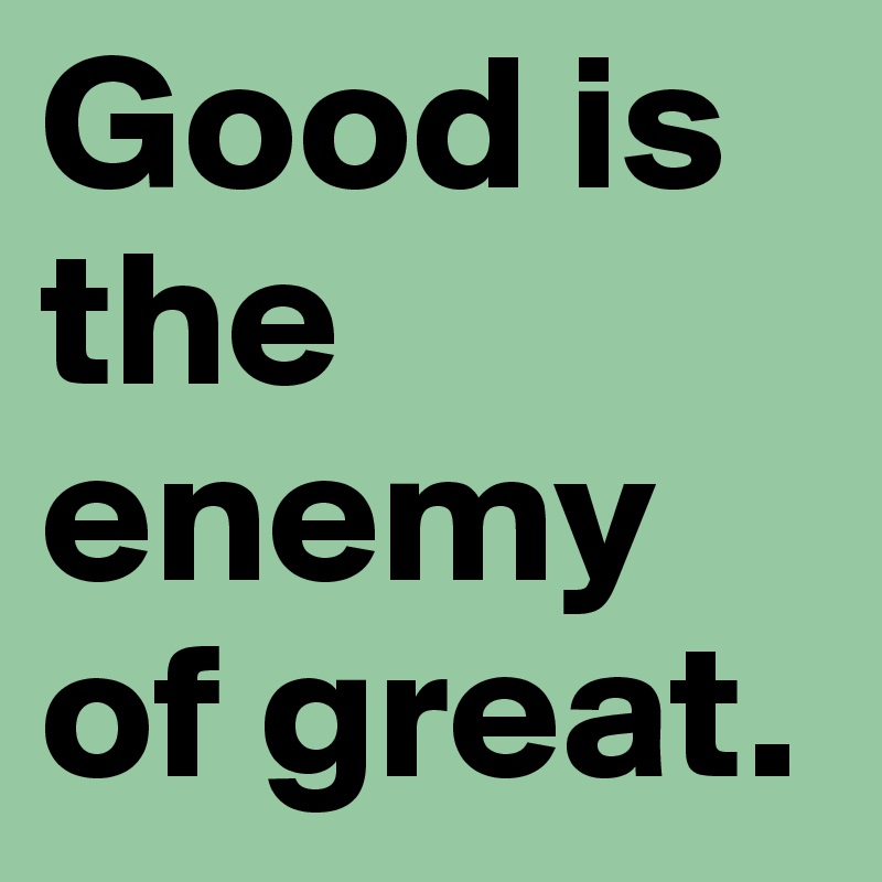 Good is the enemy of great.