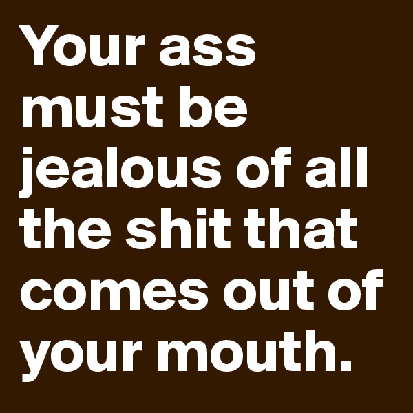 Your ass must be jealous of all the shit that comes out of your mouth.