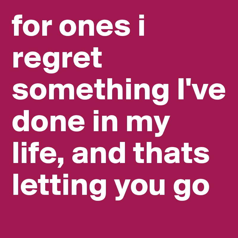 for ones i regret something I've done in my life, and thats letting you go