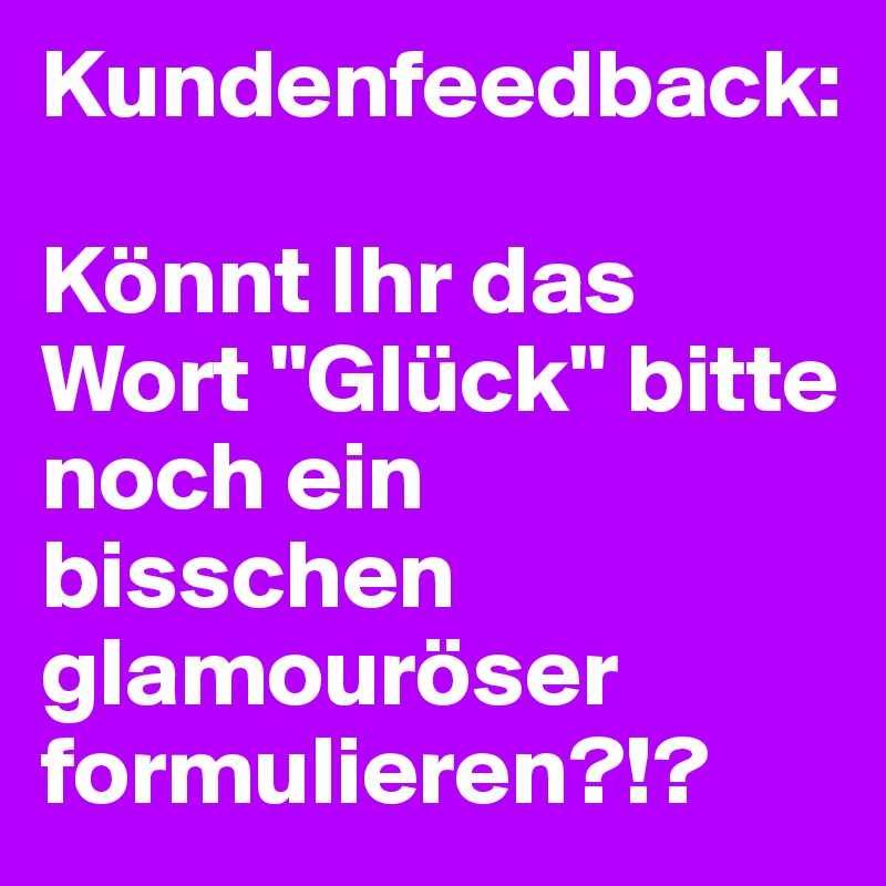 Kundenfeedback: 

Könnt Ihr das Wort "Glück" bitte noch ein bisschen glamouröser formulieren?!?