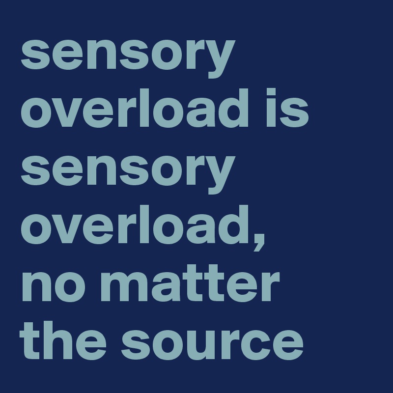 sensory overload is sensory overload, 
no matter the source