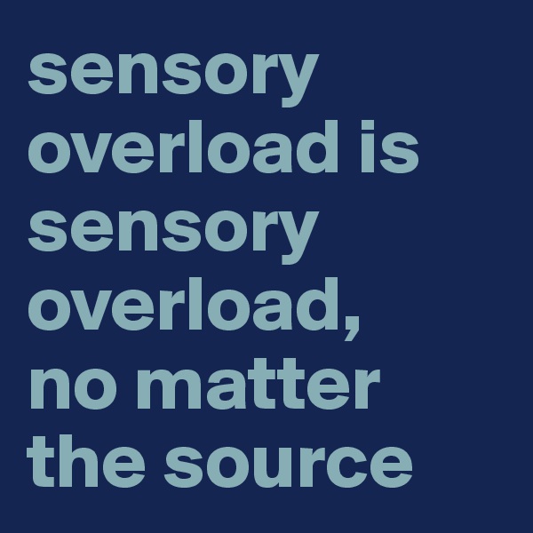 sensory overload is sensory overload, 
no matter the source