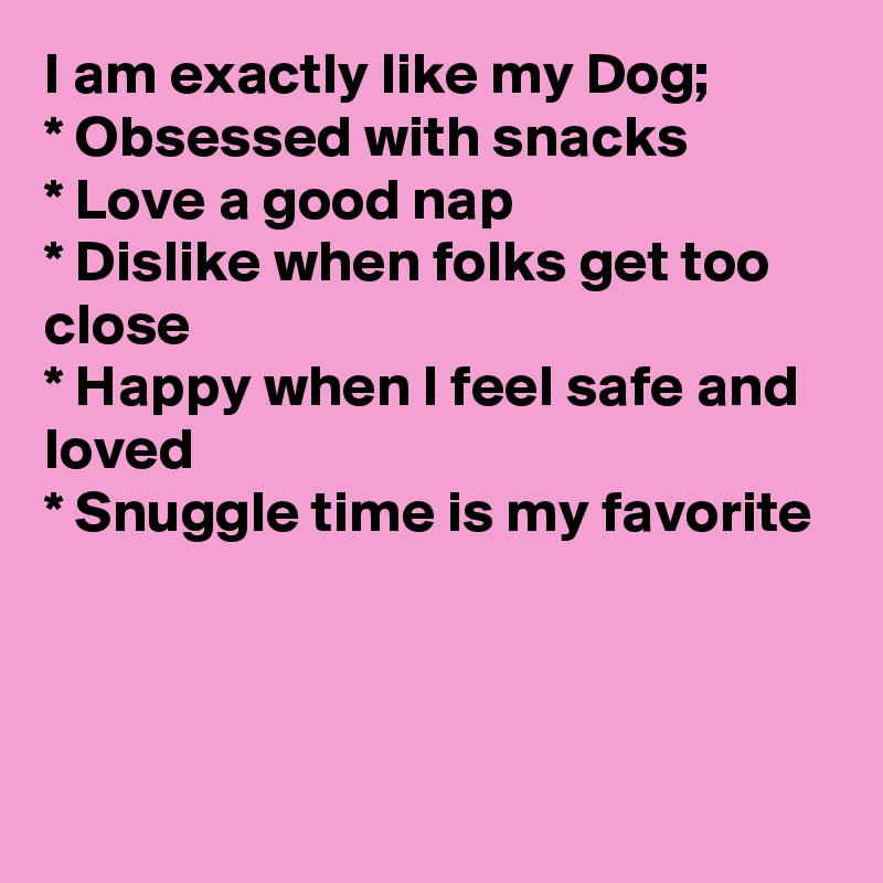 I am exactly like my Dog;
* Obsessed with snacks
* Love a good nap
* Dislike when folks get too close
* Happy when I feel safe and loved 
* Snuggle time is my favorite



