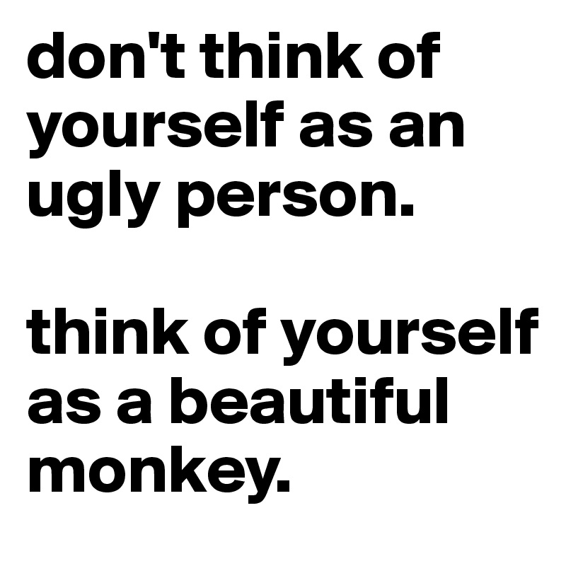 don't think of yourself as an ugly person.

think of yourself as a beautiful monkey.